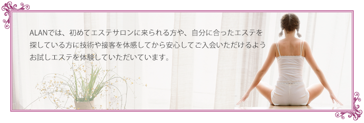 ALANでは初めてエステサロンにこられる方や、自分にあったエステを受けたい方に、大事な肌の悩みや肌トラブル対処法などじっくり相談の上、ALANのエステを経験し、ご自身の意思でご入会いただけるよう「トライアルコース」をご用意しております。