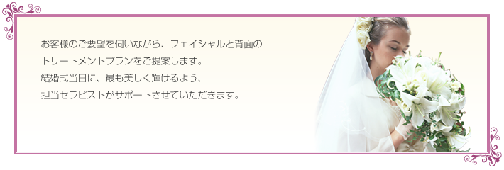 お客様のご要望を伺いながら、フェイシャルと背面のトリートメントプランをご提案します。結婚式当日に、最も美しく輝けるよう、担当セラピストがサポートさせていただきます。