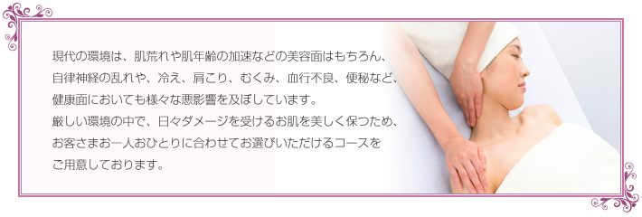 現代の環境は、肌荒れや肌年齢の加速などの美容面はもちろん、自律神経の乱れや、冷え、肩こり、むくみ、血行不良、便秘など、健康面においても様々な悪影響を及ぼしています。厳しい環境の中で、日々ダメージを受けるお肌を美しく保つため、お客さまお一人おひとりに合わせてお選びいただけるコースをご用意しております。