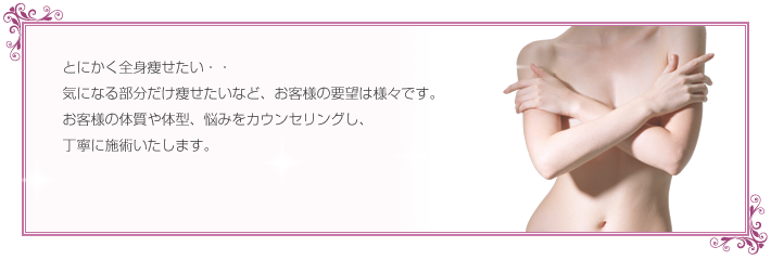 とにかく全身が痩せたい・・
気になる部分だけ痩せたいなど、お客様の要望は様々です。
お客様の体質や体型、悩みをカウンセリングし、
丁寧に施術いたします。