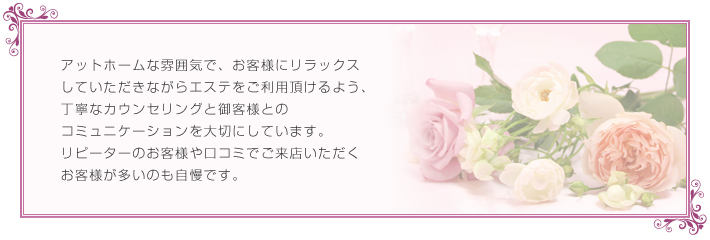 アットホームな雰囲気で、お客様にリラックス
していただきながらエステをご利用頂けるよう、
丁寧なカウンセリングと御客様との
コミュニケーションを大切にしています。
リピーターのお客様や口コミでご来店いただく
お客様が多いのも自慢です。